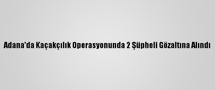 Adana'da Kaçakçılık Operasyonunda 2 Şüpheli Gözaltına Alındı