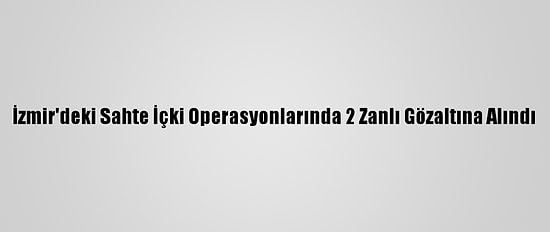 İzmir'deki Sahte İçki Operasyonlarında 2 Zanlı Gözaltına Alındı