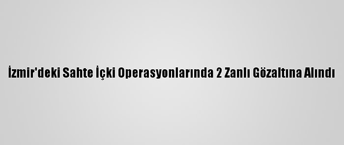 İzmir'deki Sahte İçki Operasyonlarında 2 Zanlı Gözaltına Alındı