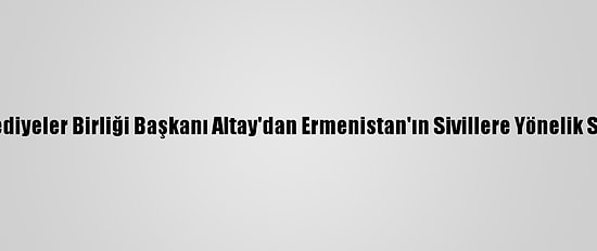 Türk Dünyası Belediyeler Birliği Başkanı Altay'dan Ermenistan'ın Sivillere Yönelik Saldırılarına Tepki