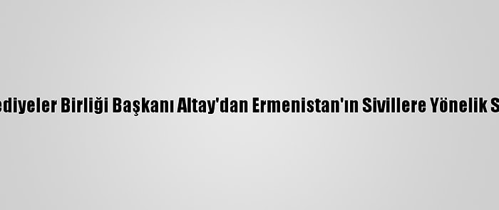 Türk Dünyası Belediyeler Birliği Başkanı Altay'dan Ermenistan'ın Sivillere Yönelik Saldırılarına Tepki