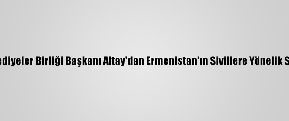 Türk Dünyası Belediyeler Birliği Başkanı Altay'dan Ermenistan'ın Sivillere Yönelik Saldırılarına Tepki