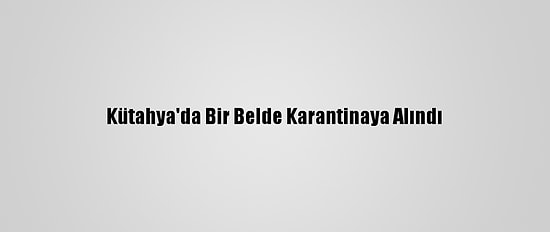 Kütahya'da Bir Belde Karantinaya Alındı