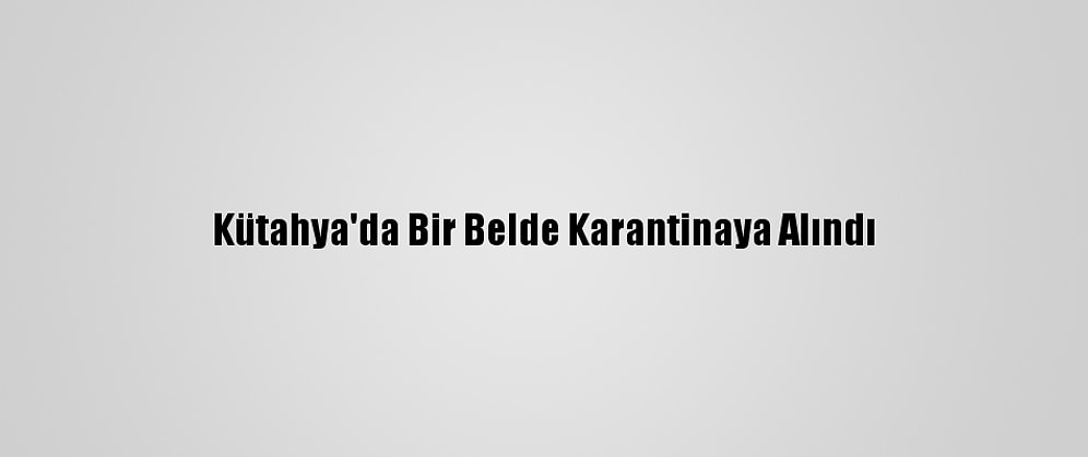 Kütahya'da Bir Belde Karantinaya Alındı