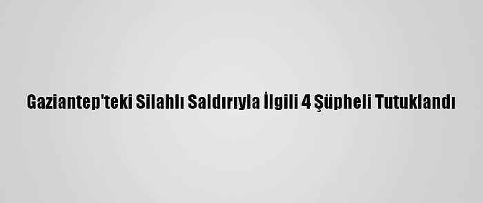 Gaziantep'teki Silahlı Saldırıyla İlgili 4 Şüpheli Tutuklandı