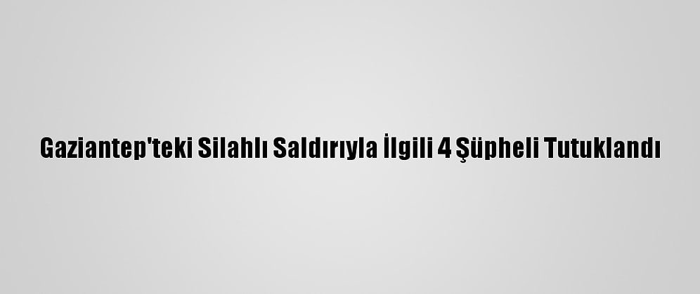 Gaziantep'teki Silahlı Saldırıyla İlgili 4 Şüpheli Tutuklandı