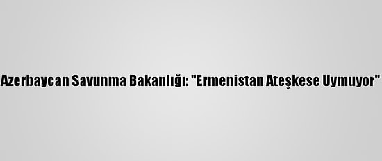 Azerbaycan Savunma Bakanlığı: "Ermenistan Ateşkese Uymuyor"