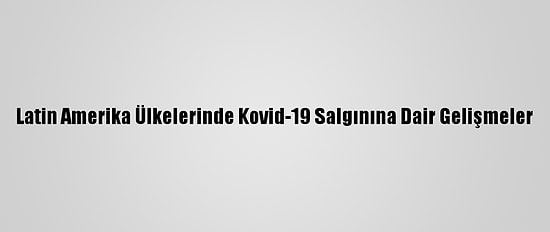 Latin Amerika Ülkelerinde Kovid-19 Salgınına Dair Gelişmeler