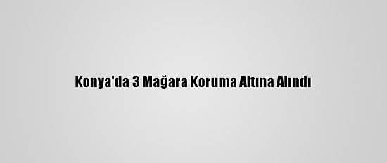 Konya'da 3 Mağara Koruma Altına Alındı