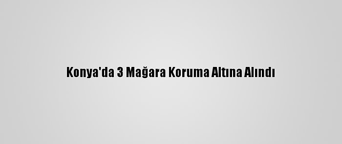 Konya'da 3 Mağara Koruma Altına Alındı