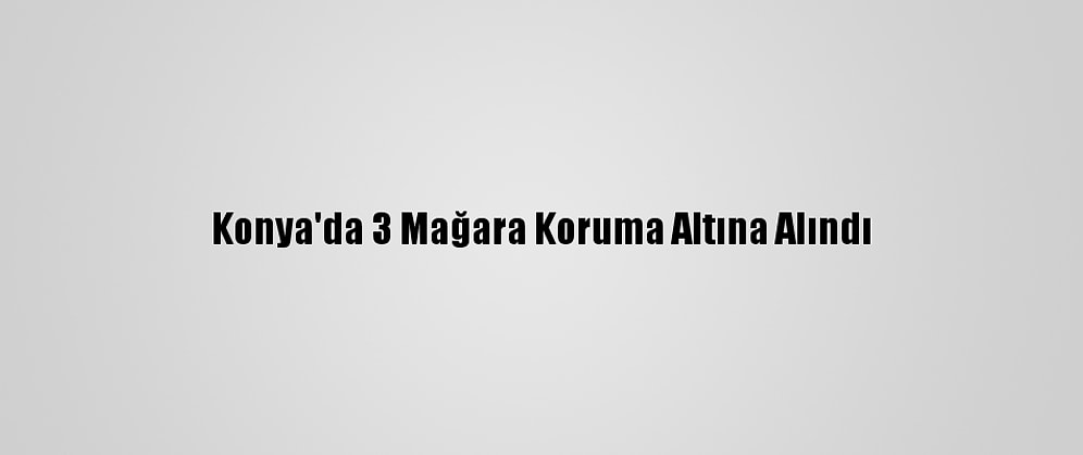 Konya'da 3 Mağara Koruma Altına Alındı