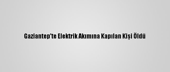 Gaziantep'te Elektrik Akımına Kapılan Kişi Öldü