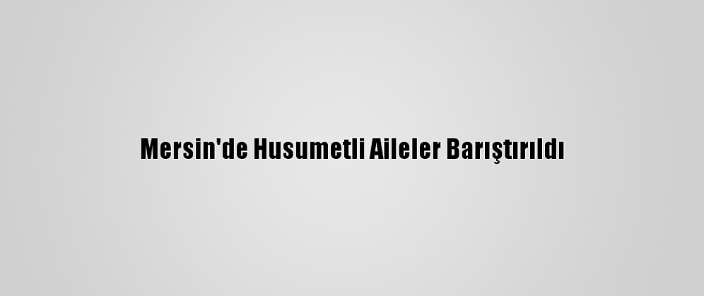 Mersin'de Husumetli Aileler Barıştırıldı