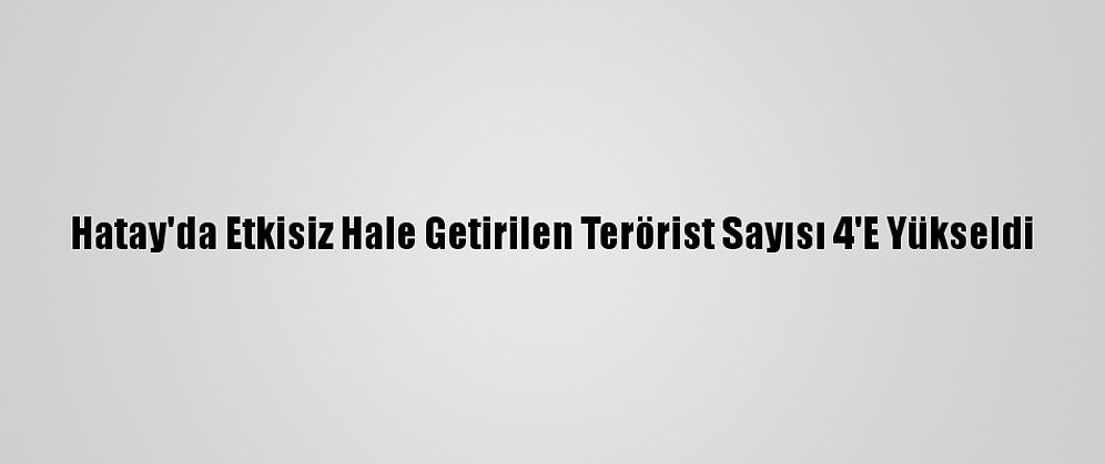 Hatay'da Etkisiz Hale Getirilen Terörist Sayısı 4'E Yükseldi