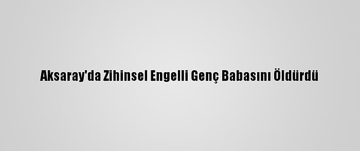 Aksaray'da Zihinsel Engelli Genç Babasını Öldürdü