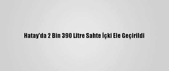 Hatay'da 2 Bin 390 Litre Sahte İçki Ele Geçirildi