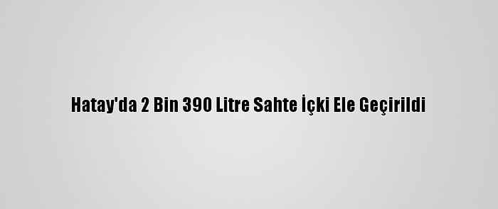 Hatay'da 2 Bin 390 Litre Sahte İçki Ele Geçirildi