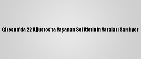 Giresun'da 22 Ağustos'ta Yaşanan Sel Afetinin Yaraları Sarılıyor