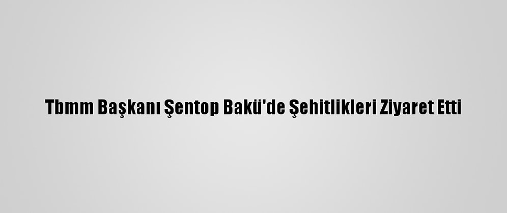 Tbmm Başkanı Şentop Bakü'de Şehitlikleri Ziyaret Etti