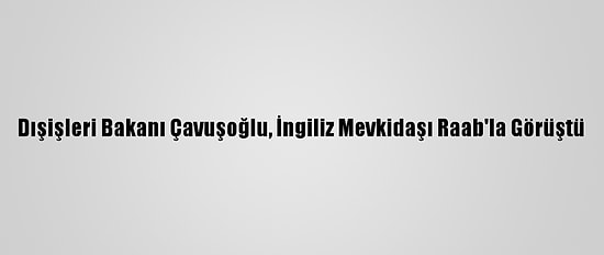 Dışişleri Bakanı Çavuşoğlu, İngiliz Mevkidaşı Raab'la Görüştü
