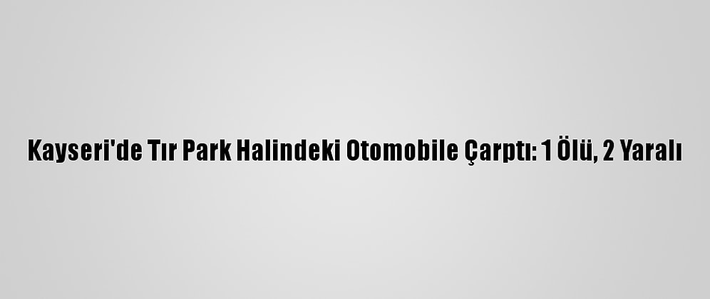 Kayseri'de Tır Park Halindeki Otomobile Çarptı: 1 Ölü, 2 Yaralı