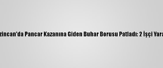 Erzincan'da Pancar Kazanına Giden Buhar Borusu Patladı: 2 İşçi Yaralı