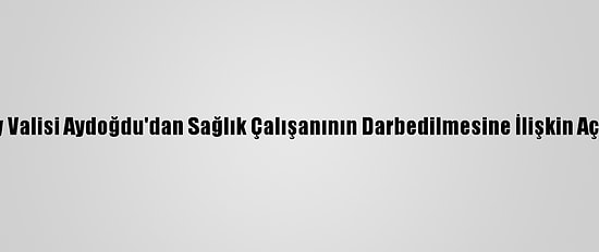 Aksaray Valisi Aydoğdu'dan Sağlık Çalışanının Darbedilmesine İlişkin Açıklama:
