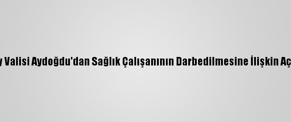 Aksaray Valisi Aydoğdu'dan Sağlık Çalışanının Darbedilmesine İlişkin Açıklama: