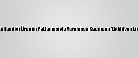Lavabo Açarken Kullandığı Ürünün Patlamasıyla Yaralanan Kadından 1,5 Milyon Lira Tazminat Talebi