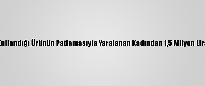 Lavabo Açarken Kullandığı Ürünün Patlamasıyla Yaralanan Kadından 1,5 Milyon Lira Tazminat Talebi