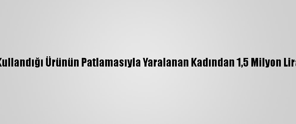 Lavabo Açarken Kullandığı Ürünün Patlamasıyla Yaralanan Kadından 1,5 Milyon Lira Tazminat Talebi
