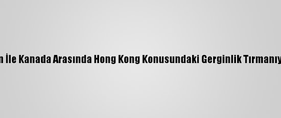 Çin İle Kanada Arasında Hong Kong Konusundaki Gerginlik Tırmanıyor