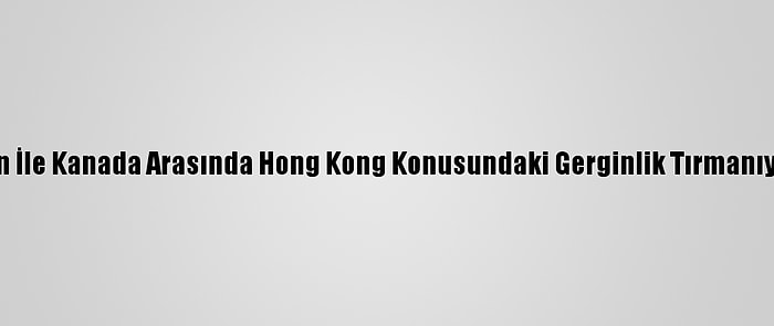 Çin İle Kanada Arasında Hong Kong Konusundaki Gerginlik Tırmanıyor