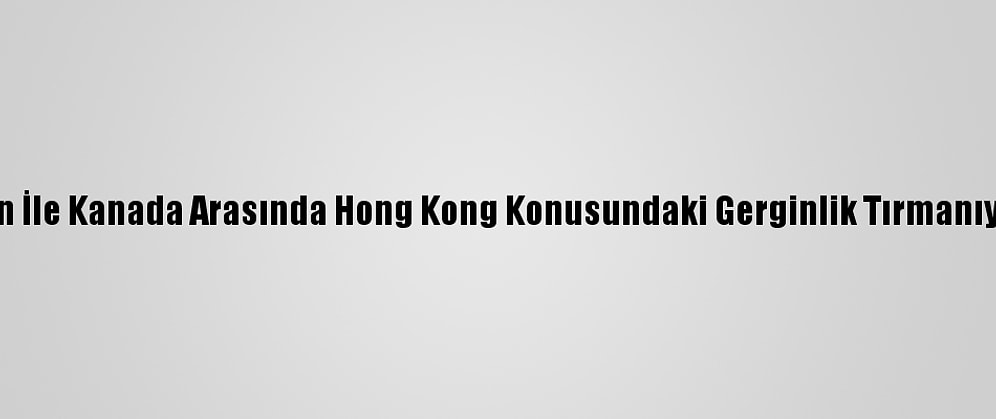 Çin İle Kanada Arasında Hong Kong Konusundaki Gerginlik Tırmanıyor