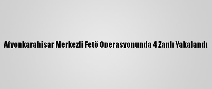 Afyonkarahisar Merkezli Fetö Operasyonunda 4 Zanlı Yakalandı