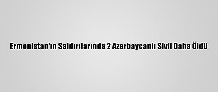 Ermenistan'ın Saldırılarında 2 Azerbaycanlı Sivil Daha Öldü