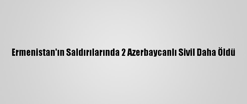 Ermenistan'ın Saldırılarında 2 Azerbaycanlı Sivil Daha Öldü