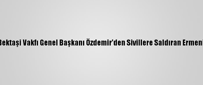 Türkmen Alevi Bektaşi Vakfı Genel Başkanı Özdemir'den Sivillere Saldıran Ermenistan'a Kınama: