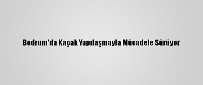 Bodrum'da Kaçak Yapılaşmayla Mücadele Sürüyor