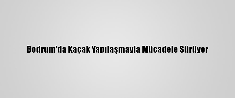 Bodrum'da Kaçak Yapılaşmayla Mücadele Sürüyor