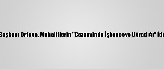 Nikaragua Devlet Başkanı Ortega, Muhaliflerin "Cezaevinde İşkenceye Uğradığı" İddialarını Yalanladı