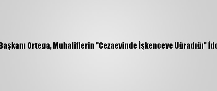 Nikaragua Devlet Başkanı Ortega, Muhaliflerin "Cezaevinde İşkenceye Uğradığı" İddialarını Yalanladı