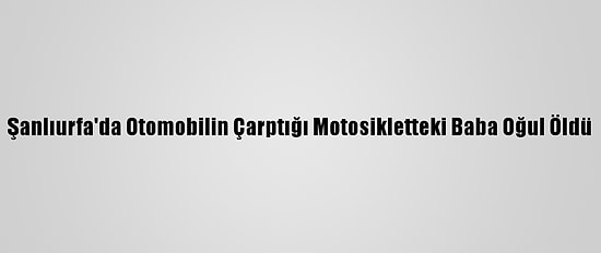 Şanlıurfa'da Otomobilin Çarptığı Motosikletteki Baba Oğul Öldü