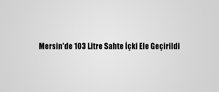 Mersin'de 103 Litre Sahte İçki Ele Geçirildi