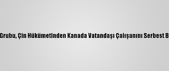 Uluslararası Kriz Grubu, Çin Hükümetinden Kanada Vatandaşı Çalışanını Serbest Bırakmasını İstedi