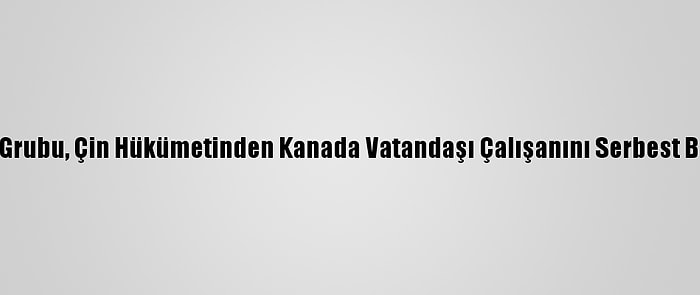 Uluslararası Kriz Grubu, Çin Hükümetinden Kanada Vatandaşı Çalışanını Serbest Bırakmasını İstedi