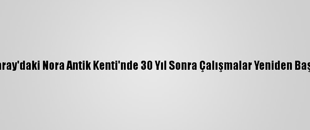 Aksaray'daki Nora Antik Kenti'nde 30 Yıl Sonra Çalışmalar Yeniden Başladı