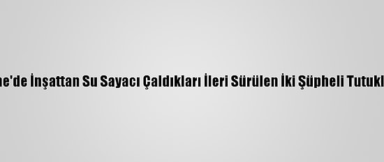 Edirne'de İnşattan Su Sayacı Çaldıkları İleri Sürülen İki Şüpheli Tutuklandı