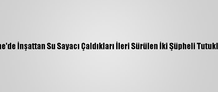 Edirne'de İnşattan Su Sayacı Çaldıkları İleri Sürülen İki Şüpheli Tutuklandı