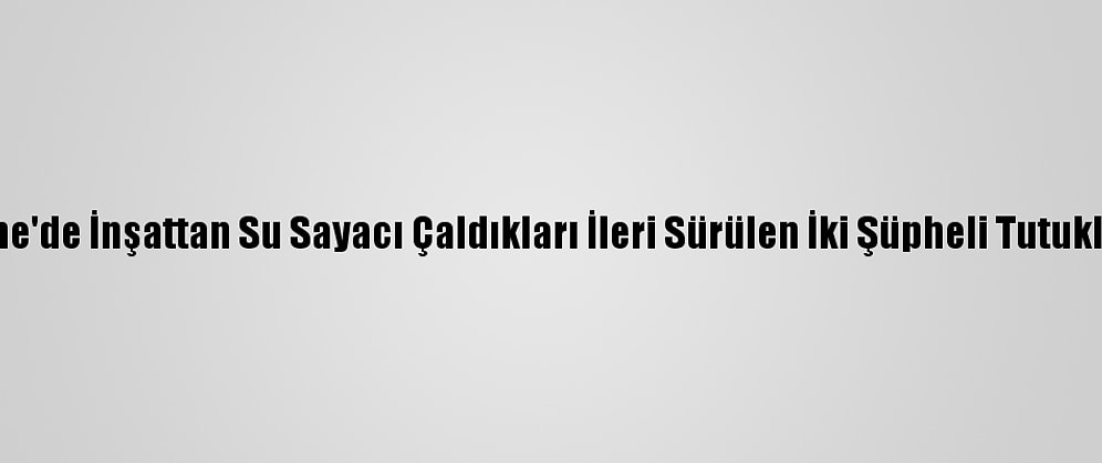 Edirne'de İnşattan Su Sayacı Çaldıkları İleri Sürülen İki Şüpheli Tutuklandı
